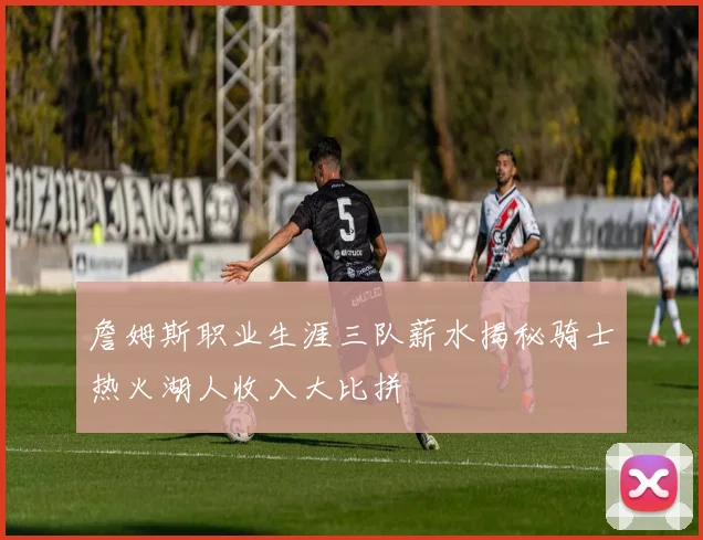 詹姆斯职业生涯三队薪水揭秘骑士热火湖人收入大比拼