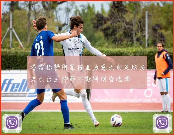 塔雷称赞阿莱格里为意大利足坛历史杰出主帅那不勒斯明智选择