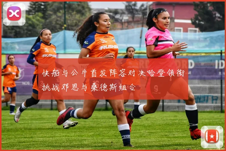 快船与公牛首发阵容对决哈登领衔挑战邓恩与桑德斯组合