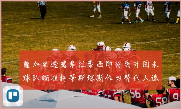 隆加里透露弗拉泰西即将离开国米球队瞄准柯蒂斯琼斯作为替代人选