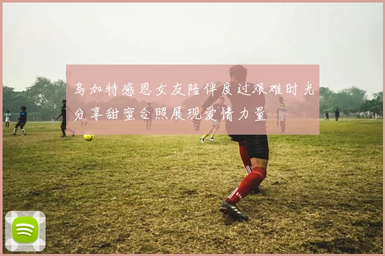 乌加特感恩女友陪伴度过艰难时光分享甜蜜合照展现爱情力量