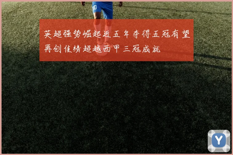 英超强势崛起近五年夺得五冠有望再创佳绩超越西甲三冠成就