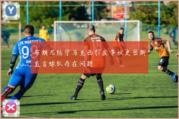 布朗尼防守马克西引发争议史密斯直言球队存在问题