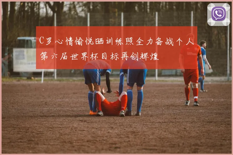 C罗心情愉悦晒训练照全力备战个人第六届世界杯目标再创辉煌