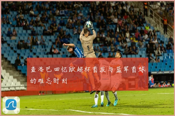 查洛巴回忆欧超杯首发与蓝军首球的难忘时刻