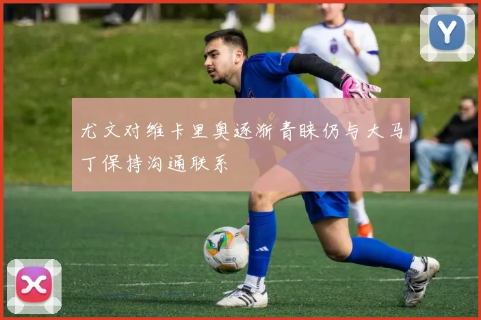 尤文对维卡里奥逐渐青睐仍与大马丁保持沟通联系
