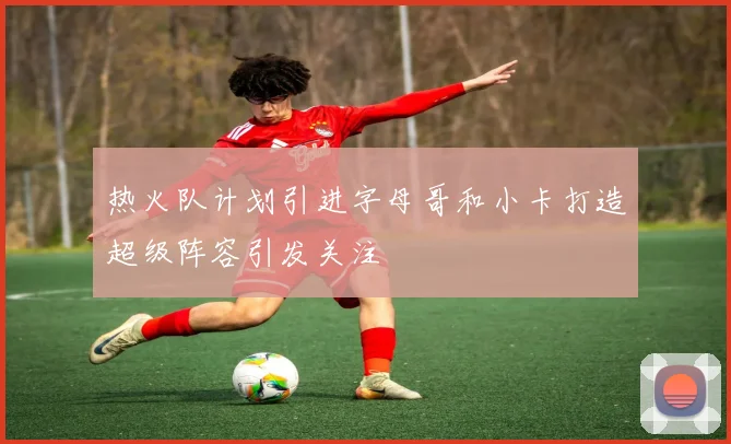 热火队计划引进字母哥和小卡打造超级阵容引发关注
