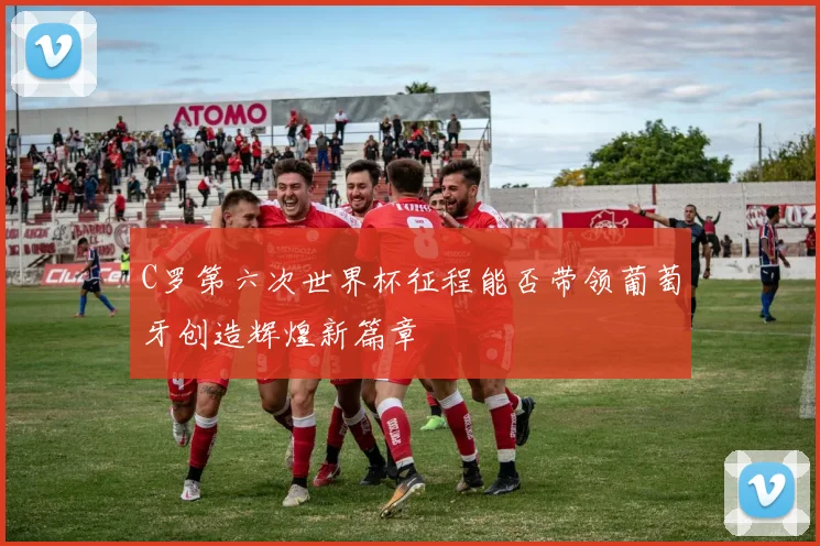 C罗第六次世界杯征程能否带领葡萄牙创造辉煌新篇章