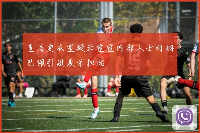 皇马更衣室疑云重重内部人士对姆巴佩引进表示担忧