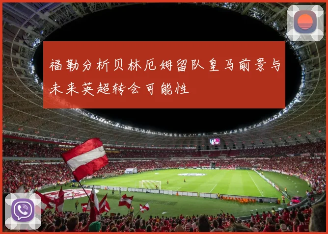 福勒分析贝林厄姆留队皇马前景与未来英超转会可能性