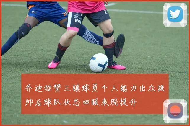 乔迪称赞三镇球员个人能力出众换帅后球队状态回暖表现提升